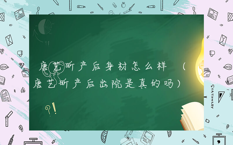 唐艺昕产后身材怎么样 (唐艺昕产后出院是真的吗)